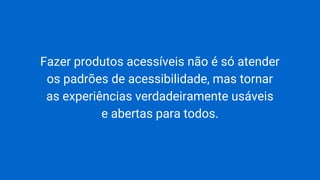 Fazer produtos acessíveis não é só atender
os padrões de acessibilidade, mas tornar
as experiências verdadeiramente usáveis
e abertas para todos.
 