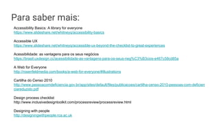 Para saber mais:
Accessibility Basics: A library for everyone
https://www.slideshare.net/whitneyq/accessibility-basics
Accessible UX
https://www.slideshare.net/whitneyq/accessible-ux-beyond-the-checklist-to-great-experiences
Acessibilidade: as vantagens para os seus negócios
https://brasil.uxdesign.cc/acessibilidade-as-vantagens-para-os-seus-neg%C3%B3cios-e467c58cd85a
A Web for Everyone
http://rosenfeldmedia.com/books/a-web-for-everyone/#illustrations
Cartilha do Censo 2010
http://www.pessoacomdeficiencia.gov.br/app/sites/default/files/publicacoes/cartilha-censo-2010-pessoas-com-deficien
ciareduzido.pdf
Design process checklist
http://www.inclusivedesigntoolkit.com/processreview/processreview.html
Designing with people
http://designingwithpeople.rca.ac.uk
 