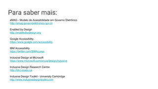 Para saber mais:
eMAG - Modelo de Acessibilidade em Governo Eletrônico
http://emag.governoeletronico.gov.br
Enabled by Design
http://enabledbydesign.org
Google Accessibility
https://www.google.com/accessibility
IBM Accessibility
https://twitter.com/IBMAccess
Inclusive Design at Microsoft
https://www.microsoft.com/en-us/design/inclusive
Inclusive Design Research Centre
http://idrc.ocadu.ca
Inclusive Design Toolkit - University Cambridge
http://www.inclusivedesigntoolkit.com
 