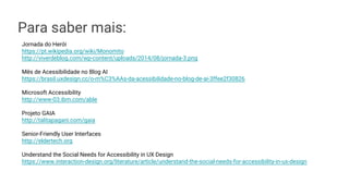 Para saber mais:
Jornada do Herói
https://pt.wikipedia.org/wiki/Monomito
http://viverdeblog.com/wp-content/uploads/2014/08/jornada-3.png
Mês de Acessibilidade no Blog AI
https://brasil.uxdesign.cc/o-m%C3%AAs-da-acessibilidade-no-blog-de-ai-3ffee2f30826
Microsoft Accessibility
http://www-03.ibm.com/able
Projeto GAIA
http://talitapagani.com/gaia
Senior-Friendly User Interfaces
http://eldertech.org
Understand the Social Needs for Accessibility in UX Design
https://www.interaction-design.org/literature/article/understand-the-social-needs-for-accessibility-in-ux-design
 
