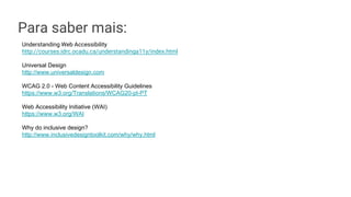 Para saber mais:
Understanding Web Accessibility
http://courses.idrc.ocadu.ca/understandinga11y/index.html
Universal Design
http://www.universaldesign.com
WCAG 2.0 - Web Content Accessibility Guidelines
https://www.w3.org/Translations/WCAG20-pt-PT
Web Accessibility Initiative (WAI)
https://www.w3.org/WAI
Why do inclusive design?
http://www.inclusivedesigntoolkit.com/why/why.html
 
