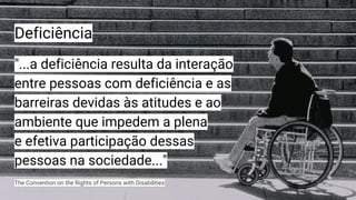 Deficiência
"...a deficiência resulta da interação
entre pessoas com deficiência e as
barreiras devidas às atitudes e ao
ambiente que impedem a plena
e efetiva participação dessas
pessoas na sociedade..."
The Convention on the Rights of Persons with Disabilities
 