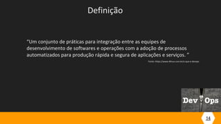 14
Definição
“Um conjunto de práticas para integração entre as equipes de
desenvolvimento de softwares e operações com a adoção de processos
automatizados para produção rápida e segura de aplicações e serviços. ”
Fonte: https://www.4linux.com.br/o-que-e-devops
 