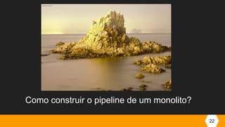 22
Como construir o pipeline de um monolito?
 