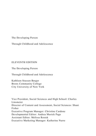 The Developing Person
Through Childhood and Adolescence
ELEVENTH EDITION
The Developing Person
Through Childhood and Adolescence
Kathleen Stassen Berger
Bronx Community College
City University of New York
Vice President, Social Sciences and High School: Charles
Linsmeier
Director of Content and Assessment, Social Sciences: Shani
Fisher
Executive Program Manager: Christine Cardone
Developmental Editor: Andrea Musick Page
Assistant Editor: Melissa Rostek
Executive Marketing Manager: Katherine Nurre
 