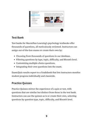 Test Bank
Test banks for Macmillan Learning’s psychology textbooks offer
thousands of questions, all meticulously reviewed. Instructors can
assign out-of-the-box exams or create their own by:
Choosing from thousands of questions in our database.
Filtering questions by type, topic, difficulty, and Bloom’s level.
Customizing multiple-choice questions.
Integrating their own questions into the exam.
Exam/Quiz results report to a Gradebook that lets instructors monitor
student progress individually and classwide.
Practice Quizzes
Practice Quizzes mirror the experience of a quiz or test, with
questions that are similar but distinct from those in the test bank.
Instructors can use the quizzes as is or create their own, selecting
questions by question type, topic, difficulty, and Bloom’s level.
9
 