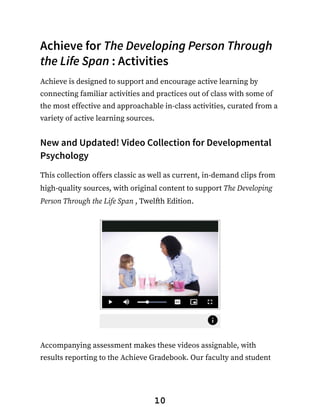 Achieve for The Developing Person Through
the Life Span : Activities
Achieve is designed to support and encourage active learning by
connecting familiar activities and practices out of class with some of
the most effective and approachable in-class activities, curated from a
variety of active learning sources.
New and Updated! Video Collection for Developmental
Psychology
This collection offers classic as well as current, in-demand clips from
high-quality sources, with original content to support The Developing
Person Through the Life Span , Twelfth Edition.
Accompanying assessment makes these videos assignable, with
results reporting to the Achieve Gradebook. Our faculty and student
10
 