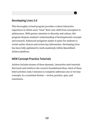 Developing Lives 2.0
This thoroughly revised program provides a robust interactive
experience in which users “raise” their own child from conception to
adolescence. With greater attention to diversity and culture, this
program deepens students’ understanding of developmental concepts
and research. Enhanced navigation makes it easier for students to
revisit earlier choices and review key information. Developing Lives
has been fully optimized to work seamlessly within Macmillan’s
Achieve platform.
NEW Concept Practice Tutorials
Achieve includes dozens of these dynamic, interactive mini-tutorials
that teach and reinforce the course’s foundational ideas. Each of these
brief activities (only 5 minutes to complete) addresses one or two key
concepts, in a consistent format — review, practice, quiz, and
conclusion.
12
 