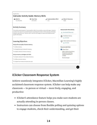 iClicker Classroom Response System
Achieve seamlessly integrates iClicker, Macmillan Learning’s highly
acclaimed classroom response system. iClicker can help make any
classroom — in-person or virtual — more lively, engaging, and
productive:
iClicker’s attendance feature helps you make sure students are
actually attending in-person classes.
Instructors can choose from flexible polling and quizzing options
to engage students, check their understanding, and get their
14
 