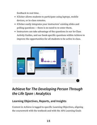 feedback in real time.
iClicker allows students to participate using laptops, mobile
devices, or in-class remotes.
iClicker easily integrates your instructors’ existing slides and
polling questions — there is no need to re-enter them.
Instructors can take advantage of the questions in our In-Class
Activity Guides, and our book-specific questions within Achieve to
improve the opportunities for all students to be active in class.
Achieve for The Developing Person Through
the Life Span : Analytics
Learning Objectives, Reports, and Insights
Content in Achieve is tagged to specific Learning Objectives, aligning
the coursework with the textbook and with the APA Learning Goals
15
 