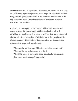 and Outcomes. Reporting within Achieve helps students see how they
are performing against objectives, and it helps instructors determine
if any student, group of students, or the class as a whole needs extra
help in specific areas. This enables more efficient and effective
instructor interventions.
Achieve provides reports on student activities, assignments, and
assessments at the course level, unit level, subunit level, and
individual student level, so instructors can identify trouble spots and
adjust their efforts accordingly. Within Reports, the Insights section
offers snapshots with high-level data on student performance and
behavior, to answer such questions as:
What are the top Learning Objectives to review in this unit?
What are the top assignments to review?
What’s the range of performance on a particular assignment?
How many students aren’t logging in?
16
 