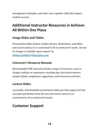management strategies, and other non-cognitive skills that impact
student success.
Additional Instructor Resources in Achieve:
All Within One Place
Image Slides and Tables
Presentation slides feature chapter photos, illustrations, and tables
and can be used as is or customized to fit an instructor’s needs. Alt text
for images is available upon request via
WebAccessibility@Macmillan.com
Instructor’s Resource Manuals
Downloadable PDF manuals include a range of resources, such as
chapter outlines or summaries, teaching tips, discussion starters,
sample syllabi, assignment suggestions, and classroom activities.
Lecture Slides
Accessible, downloadable presentation slides provide support for key
concepts and themes from the text and can be used as is or
customized to fit an instructor’s needs.
Customer Support
18
 