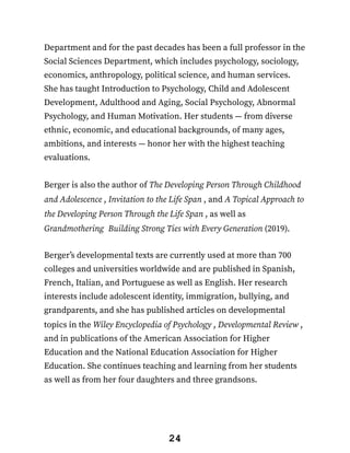 Department and for the past decades has been a full professor in the
Social Sciences Department, which includes psychology, sociology,
economics, anthropology, political science, and human services.
She has taught Introduction to Psychology, Child and Adolescent
Development, Adulthood and Aging, Social Psychology, Abnormal
Psychology, and Human Motivation. Her students — from diverse
ethnic, economic, and educational backgrounds, of many ages,
ambitions, and interests — honor her with the highest teaching
evaluations.
Berger is also the author of The Developing Person Through Childhood
and Adolescence , Invitation to the Life Span , and A Topical Approach to
the Developing Person Through the Life Span , as well as
Grandmothering: Building Strong Ties with Every Generation (2019).
Berger’s developmental texts are currently used at more than 700
colleges and universities worldwide and are published in Spanish,
French, Italian, and Portuguese as well as English. Her research
interests include adolescent identity, immigration, bullying, and
grandparents, and she has published articles on developmental
topics in the Wiley Encyclopedia of Psychology , Developmental Review ,
and in publications of the American Association for Higher
Education and the National Education Association for Higher
Education. She continues teaching and learning from her students
as well as from her four daughters and three grandsons.
24
 