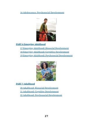 16 Adolescence: Psychosocial Development
PART 6 Emerging Adulthood
17 Emerging Adulthood: Biosocial Development
18 Emerging Adulthood: Cognitive Development
19 Emerging Adulthood: Psychosocial Development
PART 7 Adulthood
20 Adulthood: Biosocial Development
21 Adulthood: Cognitive Development
22 Adulthood: Psychosocial Development
27
 