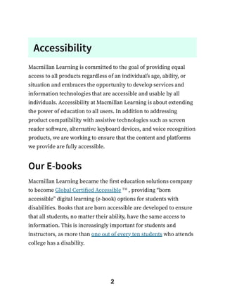 Accessibility
Macmillan Learning is committed to the goal of providing equal
access to all products regardless of an individual’s age, ability, or
situation and embraces the opportunity to develop services and
information technologies that are accessible and usable by all
individuals. Accessibility at Macmillan Learning is about extending
the power of education to all users. In addition to addressing
product compatibility with assistive technologies such as screen
reader software, alternative keyboard devices, and voice recognition
products, we are working to ensure that the content and platforms
we provide are fully accessible.
Our E-books
Macmillan Learning became the first education solutions company
to become Global Certified Accessible , providing “born
accessible” digital learning (e-book) options for students with
disabilities. Books that are born accessible are developed to ensure
that all students, no matter their ability, have the same access to
information. This is increasingly important for students and
instructors, as more than one out of every ten students who attends
college has a disability.
tm
2
 
