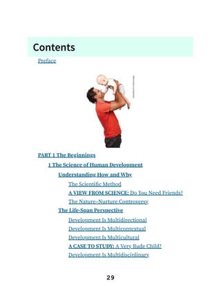 Contents
Preface
PART 1 The Beginnings
1 The Science of Human Development
Understanding How and Why
The Scientific Method
A VIEW FROM SCIENCE: Do You Need Friends?
The Nature–Nurture Controversy
The Life-Span Perspective
Development Is Multidirectional
Development Is Multicontextual
Development Is Multicultural
A CASE TO STUDY: A Very Rude Child?
Development Is Multidisciplinary
29
 