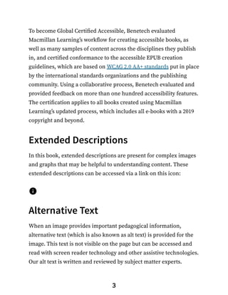 To become Global Certified Accessible, Benetech evaluated
Macmillan Learning’s workflow for creating accessible books, as
well as many samples of content across the disciplines they publish
in, and certified conformance to the accessible EPUB creation
guidelines, which are based on WCAG 2.0 AA+ standards put in place
by the international standards organizations and the publishing
community. Using a collaborative process, Benetech evaluated and
provided feedback on more than one hundred accessibility features.
The certification applies to all books created using Macmillan
Learning’s updated process, which includes all e-books with a 2019
copyright and beyond.
Extended Descriptions
In this book, extended descriptions are present for complex images
and graphs that may be helpful to understanding content. These
extended descriptions can be accessed via a link on this icon:
Alternative Text
When an image provides important pedagogical information,
alternative text (which is also known as alt text) is provided for the
image. This text is not visible on the page but can be accessed and
read with screen reader technology and other assistive technologies.
Our alt text is written and reviewed by subject matter experts.
3
 