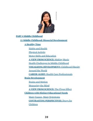 PART 4 Middle Childhood
11 Middle Childhood: Biosocial Development
A Healthy Time
Habits and Health
Physical Activity
Motor Skills and Education
A VIEW FROM SCIENCE: Making Music
Health Challenges in Middle Childhood
VISUALIZING DEVELOPMENT: Childhood Obesity
Around the World
CAREER ALERT: Health Care Professionals
Brain Development
Brains and Motion
Measuring the Mind
A VIEW FROM SCIENCE: The Flynn Effect
Children with Distinct Educational Needs
Many Causes, Many Symptoms
CONTRASTING PERSPECTIVES: Drugs for
Children
39
 