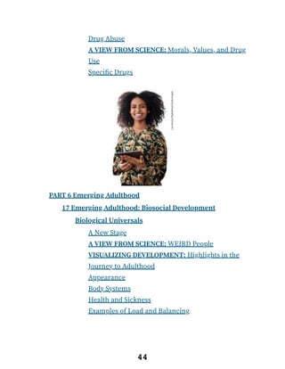 Drug Abuse
A VIEW FROM SCIENCE: Morals, Values, and Drug
Use
Specific Drugs
PART 6 Emerging Adulthood
17 Emerging Adulthood: Biosocial Development
Biological Universals
A New Stage
A VIEW FROM SCIENCE: WEIRD People
VISUALIZING DEVELOPMENT: Highlights in the
Journey to Adulthood
Appearance
Body Systems
Health and Sickness
Examples of Load and Balancing
44
 