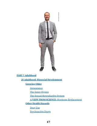 PART 7 Adulthood
20 Adulthood: Biosocial Development
Growing Older
Appearance
The Inner Organs
The Sexual-Reproductive System
A VIEW FROM SCIENCE: Hormone Replacement
Other Health Hazards
Drug Use
Psychoactive Drugs
47
 