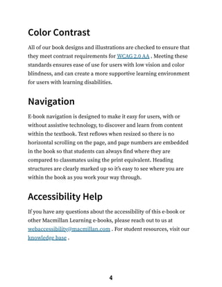 Color Contrast
All of our book designs and illustrations are checked to ensure that
they meet contrast requirements for WCAG 2.0 AA . Meeting these
standards ensures ease of use for users with low vision and color
blindness, and can create a more supportive learning environment
for users with learning disabilities.
Navigation
E-book navigation is designed to make it easy for users, with or
without assistive technology, to discover and learn from content
within the textbook. Text reflows when resized so there is no
horizontal scrolling on the page, and page numbers are embedded
in the book so that students can always find where they are
compared to classmates using the print equivalent. Heading
structures are clearly marked up so it’s easy to see where you are
within the book as you work your way through.
Accessibility Help
If you have any questions about the accessibility of this e-book or
other Macmillan Learning e-books, please reach out to us at
webaccessibility@macmillan.com . For student resources, visit our
knowledge base .
4
 