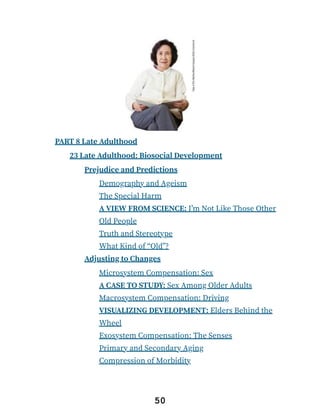 PART 8 Late Adulthood
23 Late Adulthood: Biosocial Development
Prejudice and Predictions
Demography and Ageism
The Special Harm
A VIEW FROM SCIENCE: I’m Not Like Those Other
Old People
Truth and Stereotype
What Kind of “Old”?
Adjusting to Changes
Microsystem Compensation: Sex
A CASE TO STUDY: Sex Among Older Adults
Macrosystem Compensation: Driving
VISUALIZING DEVELOPMENT: Elders Behind the
Wheel
Exosystem Compensation: The Senses
Primary and Secondary Aging
Compression of Morbidity
50
 
