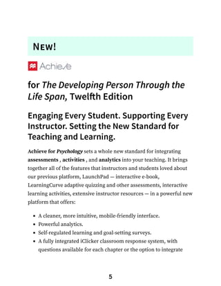 New!
for The Developing Person Through the
Life Span, Twelfth Edition
Engaging Every Student. Supporting Every
Instructor. Setting the New Standard for
Teaching and Learning.
Achieve for Psychology sets a whole new standard for integrating
assessments , activities , and analytics into your teaching. It brings
together all of the features that instructors and students loved about
our previous platform, LaunchPad — interactive e-book,
LearningCurve adaptive quizzing and other assessments, interactive
learning activities, extensive instructor resources — in a powerful new
platform that offers:
A cleaner, more intuitive, mobile-friendly interface.
Powerful analytics.
Self-regulated learning and goal-setting surveys.
A fully integrated iClicker classroom response system, with
questions available for each chapter or the option to integrate
5
 