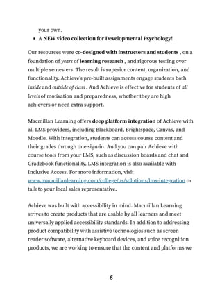 your own.
A NEW video collection for Developmental Psychology!
Our resources were co-designed with instructors and students , on a
foundation of years of learning research , and rigorous testing over
multiple semesters. The result is superior content, organization, and
functionality. Achieve’s pre-built assignments engage students both
inside and outside of class . And Achieve is effective for students of all
levels of motivation and preparedness, whether they are high
achievers or need extra support.
Macmillan Learning offers deep platform integration of Achieve with
all LMS providers, including Blackboard, Brightspace, Canvas, and
Moodle. With integration, students can access course content and
their grades through one sign-in. And you can pair Achieve with
course tools from your LMS, such as discussion boards and chat and
Gradebook functionality. LMS integration is also available with
Inclusive Access. For more information, visit
www.macmillanlearning.com/college/us/solutions/lms-integration or
talk to your local sales representative.
Achieve was built with accessibility in mind. Macmillan Learning
strives to create products that are usable by all learners and meet
universally applied accessibility standards. In addition to addressing
product compatibility with assistive technologies such as screen
reader software, alternative keyboard devices, and voice recognition
products, we are working to ensure that the content and platforms we
6
 