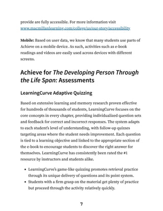 provide are fully accessible. For more information visit
www.macmillanlearning.com/college/us/our-story/accessibility
Mobile: Based on user data, we know that many students use parts of
Achieve on a mobile device. As such, activities such as e-book
readings and videos are easily used across devices with different
screens.
Achieve for The Developing Person Through
the Life Span: Assessments
LearningCurve Adaptive Quizzing
Based on extensive learning and memory research proven effective
for hundreds of thousands of students, LearningCurve focuses on the
core concepts in every chapter, providing individualized question sets
and feedback for correct and incorrect responses. The system adapts
to each student’s level of understanding, with follow-up quizzes
targeting areas where the student needs improvement. Each question
is tied to a learning objective and linked to the appropriate section of
the e-book to encourage students to discover the right answer for
themselves. LearningCurve has consistently been rated the #1
resource by instructors and students alike.
LearningCurve’s game-like quizzing promotes retrieval practice
through its unique delivery of questions and its point system.
Students with a firm grasp on the material get plenty of practice
but proceed through the activity relatively quickly.
7
 