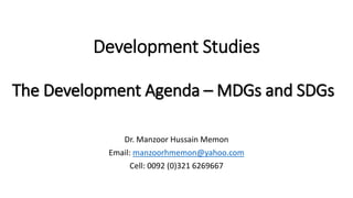 Development Studies
Dr. Manzoor Hussain Memon
Email: manzoorhmemon@yahoo.com
Cell: 0092 (0)321 6269667
The Development Agenda – MDGs and SDGs
 