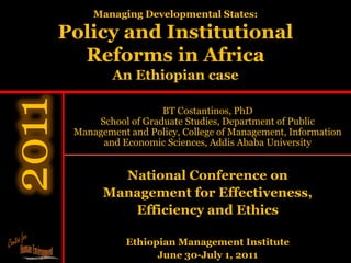 Managing Developmental States:

Policy and Institutional
  Reforms in Africa
         An Ethiopian case

                   BT Costantinos, PhD
     School of Graduate Studies, Department of Public
 Management and Policy, College of Management, Information
      and Economic Sciences, Addis Ababa University


         National Conference on
       Management for Effectiveness,
          Efficiency and Ethics

            Ethiopian Management Institute
                  June 30-July 1, 2011
 