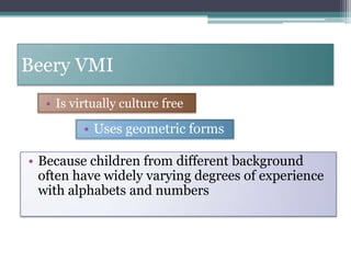 To help identify, through early screening, children who may need special assistance, to obtain needed services to them, to test the effectiveness of educational and other intervention and to advance researchBeery VMIIs virtually culture freeUses geometric forms