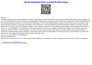 The Developmental Theory Created By Erik Erikson
Abstract
This paper explores the developmental theory created by Erik Erikson, which focuses on the major psychosocial dilemmas that a person struggles with
over the course of their entire life. Following a brief biography of Erikson's life, the paper will touch upon the 8 stages between birth and death wherein
the most psychologically significant of these dilemmas take place. It will discuss the psychological impact of trust versus mistrust, autonomy versus
shame and doubt, initiative versus guilt, and industry versus inferiority on early development from infancy through childhood. It will then cover the
significance of identity versus role confusion, intimacy versus isolation, generativity versus stagnation, and integrity versus despair on the mind from
adolescence to late adulthood. The importance of the specific positive concept in each struggle, including the accepted ways in which to help those
concepts to flourish and grow, will be explored. Conversely, the likely causes of each of the negative concepts and their psychological impact on
stunting the emotional growth of the individual will also be discussed, along with the influences that many of these concepts impact each other both
directly in the next stage of development and indirectly many stages later.
Erik Erikson and a Lifetime of Development
The Life of Erik Erikson
Erik Erikson was born on June 15th, 1902 to mother Karla Abrahamsen in Frankfurt, Germany. Estranged since birth from his father, a stockbroker
... Get more on HelpWriting.net ...
 