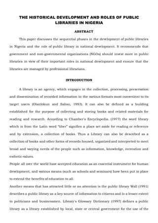 THE HISTORICAL DEVELOPMENT AND ROLES OF PUBLIC
LIBRARIES IN NIGERIA
ABSTRACT
This paper discusses the sequential phases in the development of public libraries
in Nigeria and the role of public library in national development. It recommends that
government and non-governmental organizations (NGOs) should invest more in public
libraries in view of their important roles in national development and ensure that the
libraries are managed by professional librarians.
INTRODUCTION
A library is an agency, which engages in the collection, processing, preservation
and dissemination of recorded information in the various formats most convenient to its
target users (Olanlokun and Salisu, 1993). It can also be defined as a building
established for the purpose of collecting and storing books and related materials for
reading and research. According to Chamber's Encyclopedia. (1977) the word library
which is from the Latin word “liber” signifies a place set aside for reading or reference
and by extension, a collection of books. Thus a Library can also be described as a
collection of books and other forms of records housed, organized and interpreted to meet
broad and varying needs of the people such as information, knowledge, recreation and
esthetic-values.
People all over the world have accepted education as an essential instrument for human
development, and various means (such as schools and seminars) have been put in place
to extend the benefits of education to all.
Another means that has attracted little or no attention is the public library Wall (1991)
describes a public library as a key source of information to citizens and lo a lesser extent
to politicians and businessmen. Library's Glossary Dictionary (1997) defines a public
library as a library established by local, state or central government for the use of the
 