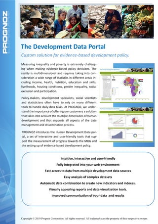 The Development Data Portal
Custom solution for evidence-based development policy.
Measuring inequality and poverty is extremely challeng-
ing when making evidence-based policy decisions. The
reality is multidimensional and requires taking into con-
sideration a wide range of statistics in different areas in-
cluding income, health, nutrition, education and skills,
livelihoods, housing conditions, gender inequality, social
exclusion and participation.

Policy-makers, development specialists, social scientists
and statisticians often have to rely on many different
tools to handle daily data tasks. At PROGNOZ, we under-
stand the importance of offering our customers a solution
that takes into account the multiple dimensions of human
development and that supports all aspects of the data
management and dissemination process.

PROGNOZ introduces the Human Development Data por-
tal, a set of interactive and user-friendly tools that sup-
port the measurement of progress towards the MDG and
the setting up of evidence-based development policy.



                                    Intuitive, interactive and user-friendly
                                Fully integrated into your web-environment
                      Fast access to data from multiple development data sources
                                       Easy analysis of complex datasets
                 Automatic data combination to create new indicators and indexes.
                         Visually appealing reports and data visualization tools.
                            Improved communication of your data and results




Copyright © 2010 Prognoz Corporation. All rights reserved. All trademarks are the property of their respective owners.
 
