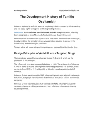HuatengPharma https://en.huatengsci.com
The Development History of Tamiflu
Oseltamivir
Influenza (referred to as flu) is an acute respiratory infection caused by influenza virus,
and it is also a highly contagious and fast spreading disease.
Oseltamivir, as the only oral neuraminidase inhibitor drug in the world, has long
been recognized as one of the most effective influenza drugs in the world.
Oseltamivir can be metabolized by the human body into a neuraminidase inhibitor (NI),
thereby inhibiting the formation of new virus particles, reducing its spread in the
human body, and alleviating flu symptoms.
Today's article will share with you the development history of this blockbuster drug.
Design Principles of Anti-Influenza Targeted Drugs
There are three types of human influenza viruses: A, B, and C, which are the
pathogens of influenza (flu).
The influenza A virus was successfully isolated in 1933. The antigenicity of influenza
A virus is prone to mutate, causing many worldwide pandemics. For example, in the
pandemic from 1918 to 1919, at least 20 to 40 million people worldwide died of
influenza.
Influenza B virus was acquired in 1940. Influenza B virus is also relatively pathogenic
to humans, but people have not found that influenza B virus has caused a worldwide
pandemic.
Influenza C virus was not successfully isolated until 1949. Influenza C virus only
causes unobvious or mild upper respiratory tract infections in humans and rarely
causes epidemics.
 