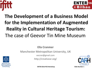 ENTER 2016 PhD Workshop Slide Number 1
The Development of a Business Model
for the Implementation of Augmented
Reality in Cultural Heritage Tourism:
The case of Geevor Tin Mine Museum
Ella Cranmer
Manchester Metropolitan University, UK
eecran@gmail.com
http://creativear.org/
 