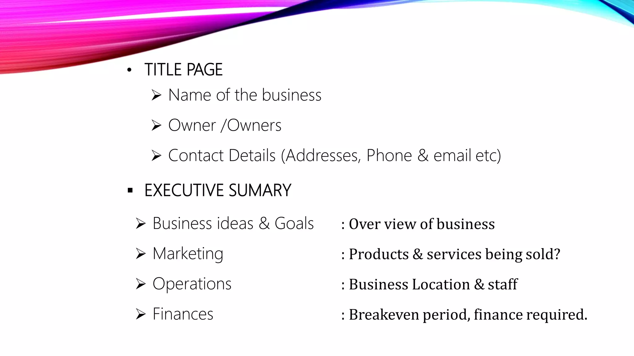 • TITLE PAGE
 Name of the business
 Owner /Owners
 Contact Details (Addresses, Phone & email etc)
 EXECUTIVE SUMARY
 Business ideas & Goals
 Marketing
 Operations
 Finances
: Over view of business
: Products & services being sold?
: Business Location & staff
: Breakeven period, finance required.
 
