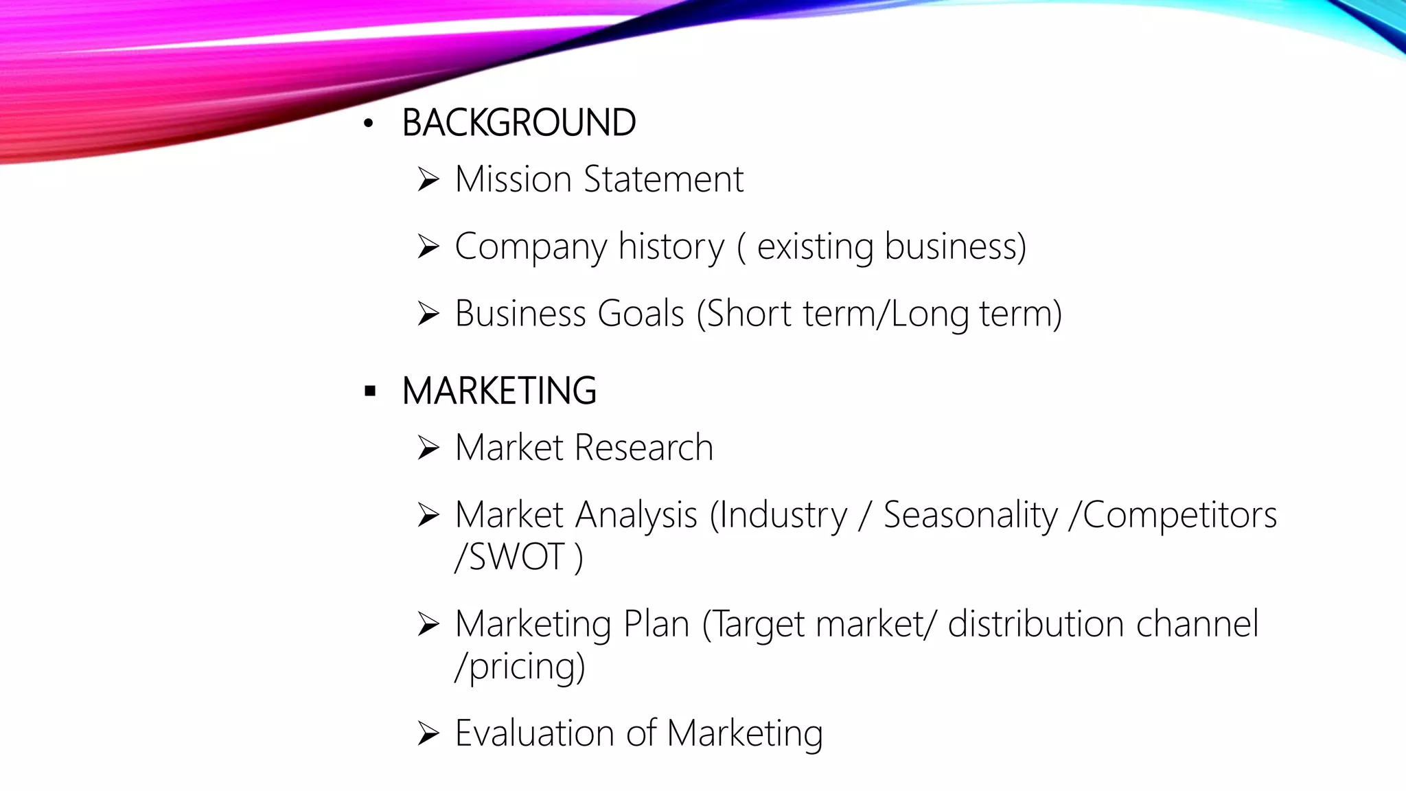 • BACKGROUND
 Mission Statement
 Company history ( existing business)
 Business Goals (Short term/Long term)
 MARKETING
 Market Research
 Market Analysis (Industry / Seasonality /Competitors
/SWOT )
 Marketing Plan (Target market/ distribution channel
/pricing)
 Evaluation of Marketing
 