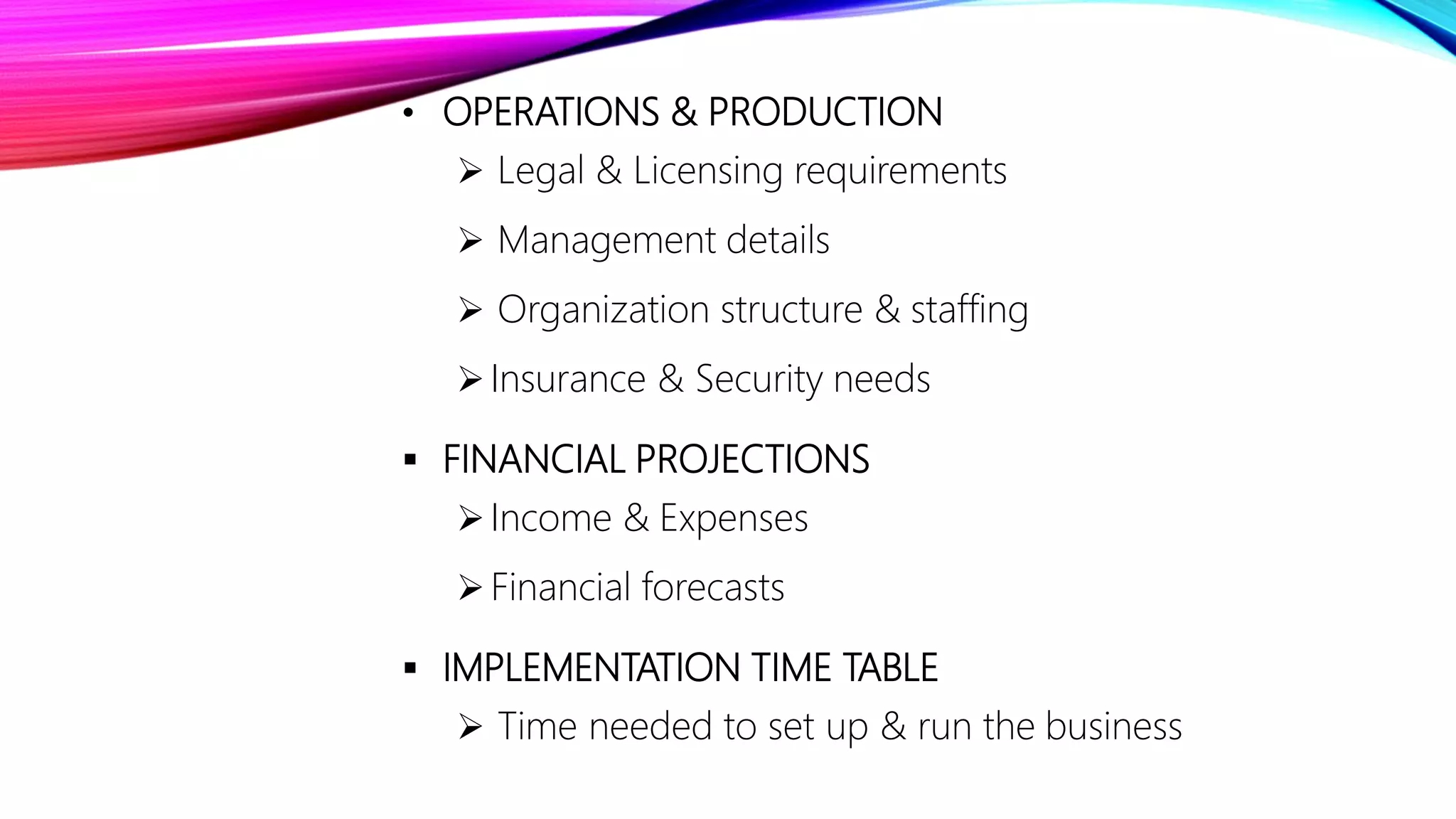 • OPERATIONS & PRODUCTION
 Legal & Licensing requirements
 Management details
 Organization structure & staffing
Insurance & Security needs
 FINANCIAL PROJECTIONS
Income & Expenses
Financial forecasts
 IMPLEMENTATION TIME TABLE
 Time needed to set up & run the business
 