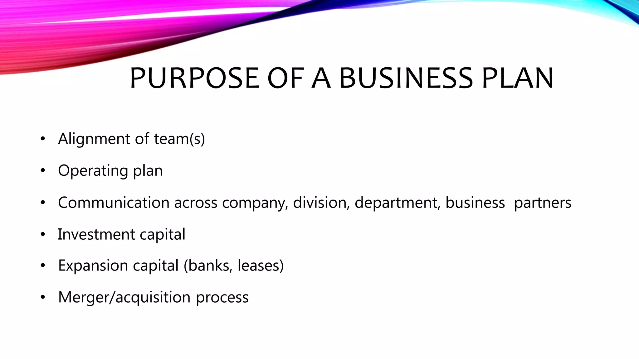 PURPOSE OF A BUSINESS PLAN
• Alignment of team(s)
• Operating plan
• Communication across company, division, department, business partners
• Investment capital
• Expansion capital (banks, leases)
• Merger/acquisition process
 