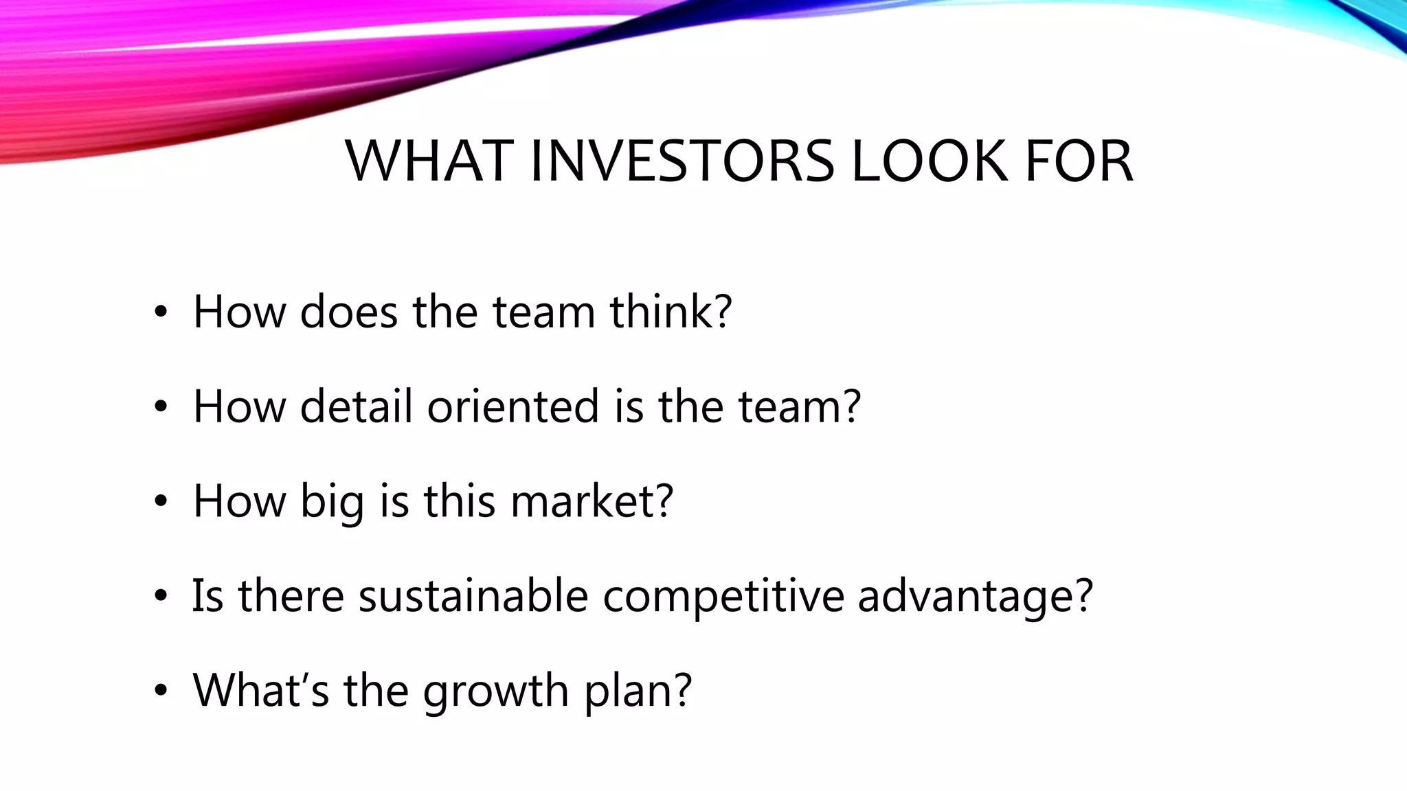 WHAT INVESTORS LOOK FOR
• How does the team think?
• How detail oriented is the team?
• How big is this market?
• Is there sustainable competitive advantage?
• What’s the growth plan?
 