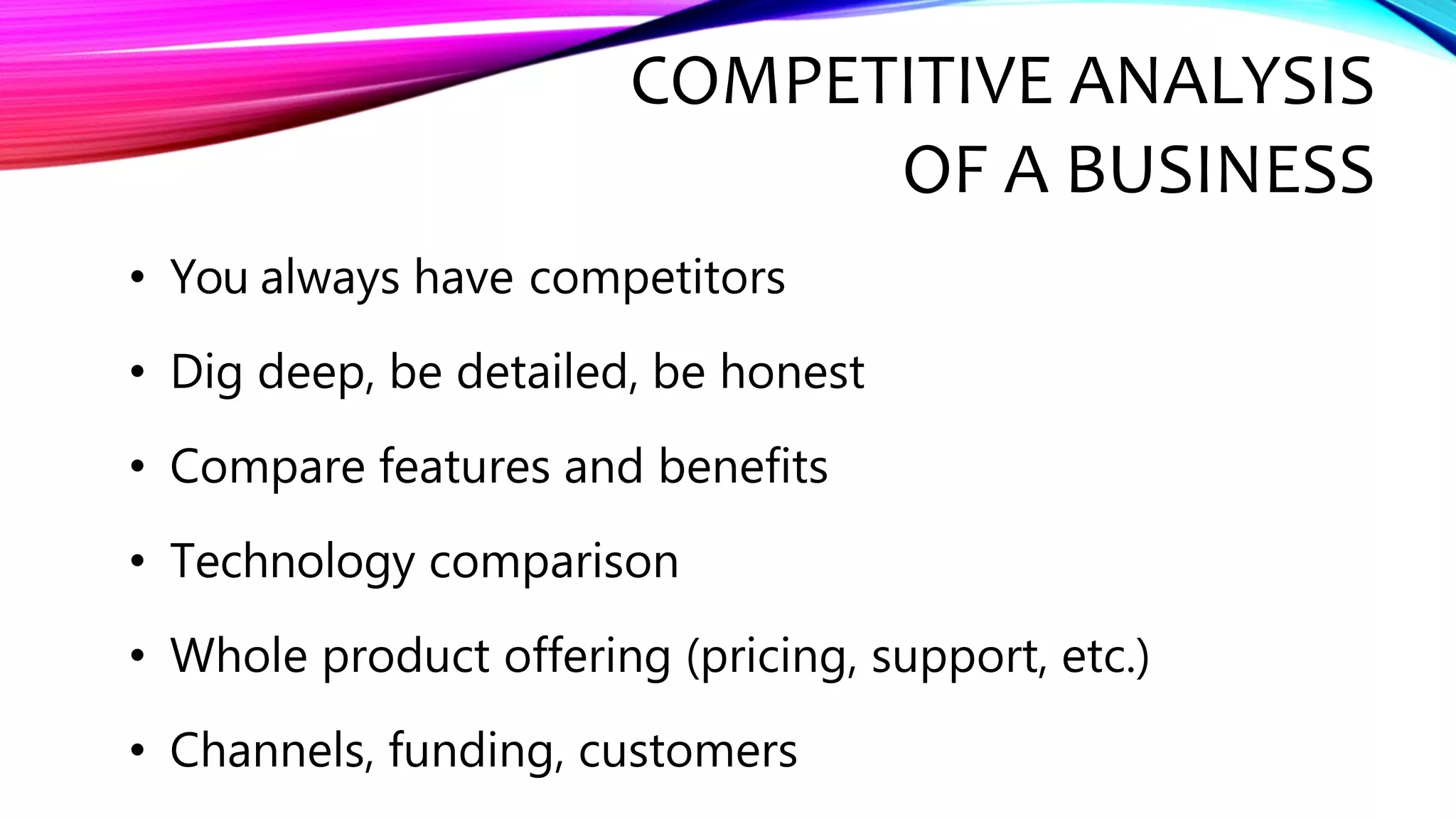 COMPETITIVE ANALYSIS
OF A BUSINESS
• You always have competitors
• Dig deep, be detailed, be honest
• Compare features and benefits
• Technology comparison
• Whole product offering (pricing, support, etc.)
• Channels, funding, customers
 