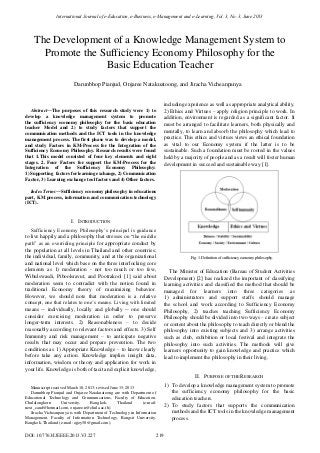 
Abstract—The purposes of this research study were 1) to
develop a knowledge management system to promote
the sufficiency economy philosophy for the basic education
teacher Model and 2) to study factors that support the
communication methods and the ICT tools in the knowledge
management process. The first phase was to develop a model,
and study Factors in KM-Process for the Integration of the
Sufficiency Economy Philosophy. Research results were found
that 1.This model consisted of four key elements and eight
stages. 2. Four Factors for support the KM-Process for the
Integration of the Sufficiency Economy Philosophy:
1) Supporting factors for learning exchange, 2) Communication
Factor, 3) Learning exchange tool factors and 4) Other factors.
Index Terms—Sufficiency economy philosophy in educations
part, KM process, information and communication technology
(ICT).
I. INTRODUCTION
Sufficiency Economy Philosophy’s principal is guidance
to live happily and a philosophy that stresses on “the middle
path” as an overriding principle for appropriate conduct by
the population at all levels in Thailand and other countries;
the individual, family, community, and at the organizational
and national level which base on the three interlocking core
elements as 1) moderation - not too much or too few,
Wibulswasdi, Piboolsravut, and Pootrakool [1] said about
moderation seem to contradict with the notion found in
traditional Economy theory of maximizing behavior.
However, we should note that moderation is a relative
concept, one that relates to one’s means. Living with limited
means -- individually, locally and globally -- one should
consider exercising moderation in order to preserve
longer-term interests. 2) Reasonableness – to decide
reasonably according to relevant factors and effects. 3) Self
Immunity and risk management – to anticipate negative
results that may occur and prepare prevention. The two
conditions as 1) Appropriate Knowledge – to know clearly
before take any action. Knowledge implies insight data,
information, wisdom or theory and application for work in
your life. Knowledge is both of tacit and explicit knowledge,
Manuscript received March 10, 2013; revised June 15, 2013
Darunbhop Pianjud and Onjaree Natakuatoong are with Department of
Educational Technology and Communications, Faculty of Education,
Chulalongkorn University, Bangkok, Thailand (e-mail:
next_cand@hotmail.com, onjaree.n@chula.ac.th).
Jiracha Vicheanpanya is with Department of Technology in Information
Management, Faculty of Information Technology, Rangsit University,
Bangkok, Thailand (e-mail: ajjoy50@gmail.com).
including experience as well as appropriate analytical ability.
2) Ethics and Virtues – apply religion principle to work. In
addition, environment is regarded as a significant factor. It
must be arranged to facilitate learners, both physically and
mentally, to learn and absorb the philosophy which lead to
practice. This ethics and virtues views an ethical foundation
as vital to our Economy system if the latter is to be
sustainable. Such a foundation must be rooted in the values
held by a majority of people and as a result will foster human
development in succeed and sustainable way [1].
Fig. 1. Definition of sufficiency economy philosophy.
The Minister of Education (Bareau of Student Activities
Development) [2] has realized the important of classifying
learning activities and classified the method that should be
managed for learners into three categories as
1) administrators and support staffs should manage
the school and work according to Sufficiency Economy
Philosophy, 2) teaches teaching Sufficiency Economy
Philosophy should be divided into two ways – create subject
or content about the philosophy to teach directly or blend the
philosophy into existing subjects and 3) arrange activities
such as club, exhibition or local festival and integrate the
philosophy into such activities. The methods will give
learners opportunity to gain knowledge and practice which
lead to implement the philosophy in their living.
II. PURPOSE OF THE RESEARCH
1) To develop a knowledge management system to promote
the sufficiency economy philosophy for the basic
education teachers.
2) To study factors that supports the communication
methods and the ICT tools in the knowledge management
process.
Darunbhop Pianjud, Onjaree Natakuatoong, and Jiracha Vicheanpanya
The Development of a Knowledge Management System to
Promote the Sufficiency Economy Philosophy for the
Basic Education Teacher
International Journal of e-Education, e-Business, e-Management and e-Learning, Vol. 3, No. 3, June 2013
219DOI: 10.7763/IJEEEE.2013.V3.227
 