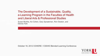 The Development of a Sustainable, Quality,
                  e-Learning Program in the Faculties of Health
                  and Liberal Arts & Professional Studies
Click to edit Master text styles
                 Susan Murtha, Avi Cohen, Gary Spraakman, Ron Owston, and
     Second level York
                 Dennis
          Third level
               Fourth level
                    Fifth level




                  October 18, 2012 COHERE / CSSHE Blended Learning Conference


   1
 