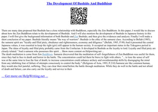 The Development Of Bushido And Buddhism
There are many data proposed that Bushido has a close relationship with Buddhism, especially the Zen Buddhism. In this paper, I would like to discuss
about how the Zen Buddhism relate to the development of Bushido. And I will also mention the development of Bushido in Japanese history in this
paper. I will first give the background information of both Bushido and Zen Bushido, and then give the evidences and analysis. Finally I will make a
short conclusion of my paper. Bushido literally means "the way of warriors". Bushido is the ethic of the samurai class. According to Bellah (1985),
the samurai spirit are "loyalty and filial piety, obedience and righteousness, economy and diligence." (Bellah, 1985, P.98) And it presented the central
Japanese values, it was essential to keep the right (giri) still appear in the human society. It occupied an important status in the Tokugawa period in
Japan. The ideas of loyalty and filial piety probably came from the Confucian. It developed in Bushido as the loyalty to lord. Loyalty and filial piety are
closely related. "And a samurai who possesses this spirit ... Show more content on Helpwriting.net ...
The death meditation is come from Zen Buddhism. Samurai discovered that the meditation of self–forgetfulness of Zen Buddhism was useful for them,
since they had to face to death and horror in the battle. The concentration could led them be brave to fight with others. "... to lose the sense of self
was at the same time to lose the fear of death; to increase concentration could enhance archery and swordsmanship skills by disengaging the mind
from any inhibiting fear of failure of attempts consciously to control the body." (Religions of Asia, 1993, P.210) Samurai are like common human,
they would also feel painful, suffering. They can clear their mind before the battle through meditation. While they do well in the battle and not afraid
of death and failure, can also carry out the loyalty and service to their
... Get more on HelpWriting.net ...
 