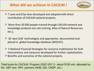 What did we achieve in CACILM I
 7 Laws and 8 by-laws developed and adopted with direct
contribution of CACILM national p...