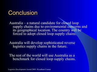 Logistics Development Award 2005- Wyndham Cramer
ConclusionConclusion
Australia – a natural candidate for closed loop
supply chains due to environmental concerns and
its geographical location. The country will be
forced to adopt closed loop supply chains.
Australia will develop sophisticated reverse
logistics supply chains in the future.
The rest of the world will use Australia as a
benchmark for closed loop supply chains.
 