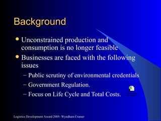 Logistics Development Award 2005- Wyndham Cramer
BackgroundBackground
Unconstrained production and
consumption is no longer feasible
Businesses are faced with the following
issues
– Public scrutiny of environmental credentials
– Government Regulation.
– Focus on Life Cycle and Total Costs. Microsoft Excel
Worksheet
 