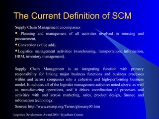 Logistics Development Award 2005- Wyndham Cramer
The Current Definition of SCMThe Current Definition of SCM
Supply Chain Management encompasses
 Planning and management of all activities involved in sourcing and
procurement,
Conversion (value add),
Logistics management activities (warehousing, transportation, information,
HRM, inventory management).
Supply Chain Management is an integrating function with primary
responsibility for linking major business functions and business processes
within and across companies into a cohesive and high-performing business
model. It includes all of the logistics management activities noted above, as well
as manufacturing operations, and it drives coordination of processes and
activities with and across marketing, sales, product design, finance and
information technology.
Source: http://www.cscmp.org/Terms/glossary03.htm
 